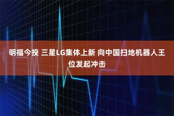 明福今投 三星LG集体上新 向中国扫地机器人王位发起冲击