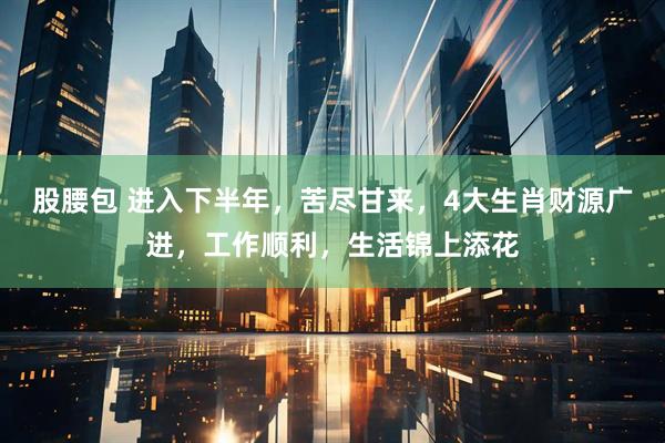 股腰包 进入下半年，苦尽甘来，4大生肖财源广进，工作顺利，生活锦上添花