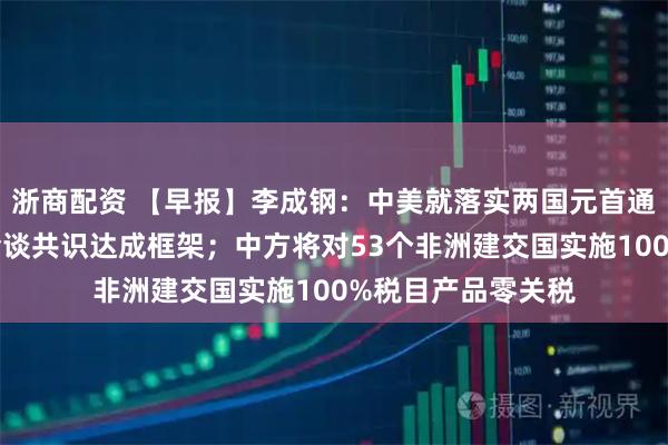 浙商配资 【早报】李成钢：中美就落实两国元首通话共识及日内瓦会谈共识达成框架；中方将对53个非洲建交国实施100%税目产品零关税