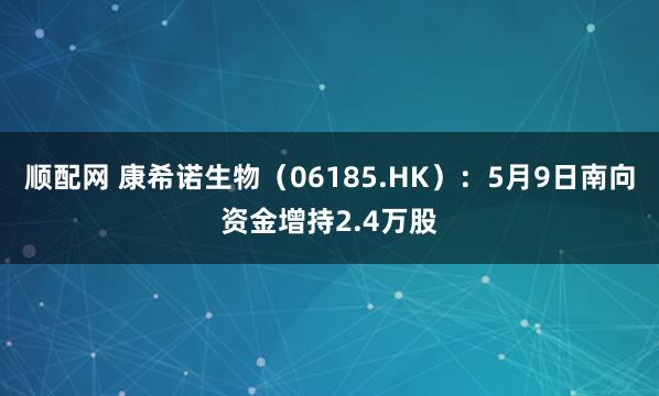 顺配网 康希诺生物（06185.HK）：5月9日南向资金增持2.4万股