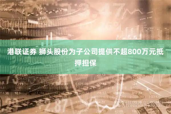 港联证券 狮头股份为子公司提供不超800万元抵押担保
