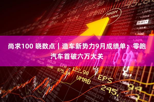 尚求100 晓数点｜造车新势力9月成绩单：零跑汽车首破六万大关