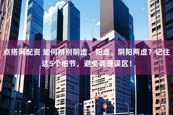 点搭网配资 如何辨别阴虚、阳虚、阴阳两虚？记住这5个细节，避免调理误区！