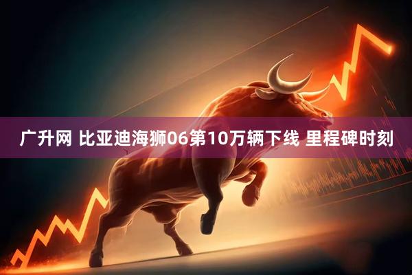 广升网 比亚迪海狮06第10万辆下线 里程碑时刻