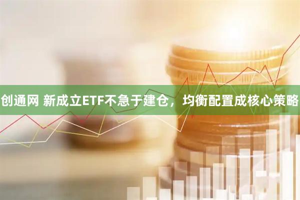 创通网 新成立ETF不急于建仓，均衡配置成核心策略