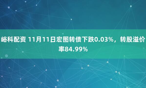 峪科配资 11月11日宏图转债下跌0.03%，转股溢价率84.99%
