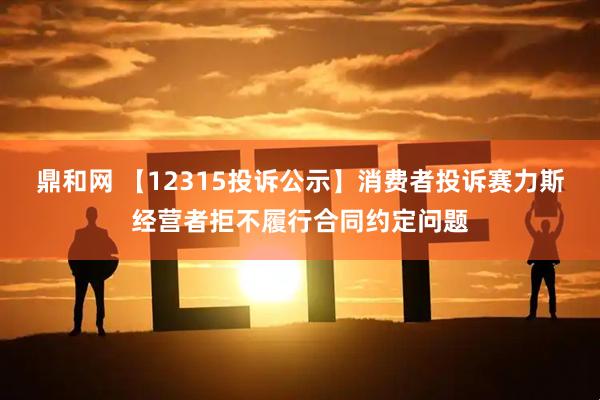 鼎和网 【12315投诉公示】消费者投诉赛力斯经营者拒不履行合同约定问题