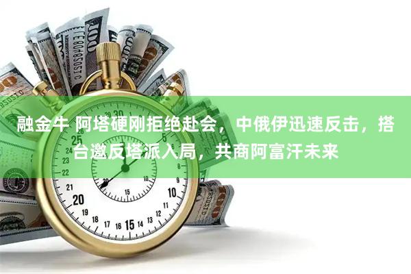 融金牛 阿塔硬刚拒绝赴会，中俄伊迅速反击，搭台邀反塔派入局，共商阿富汗未来