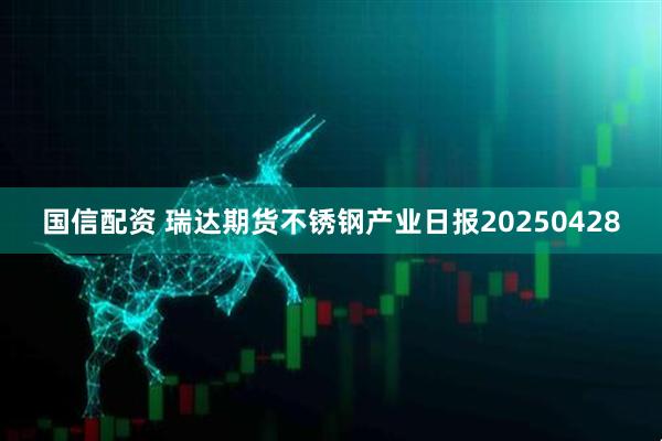 国信配资 瑞达期货不锈钢产业日报20250428