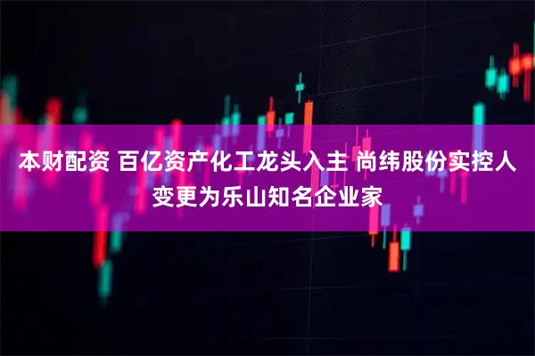 本财配资 百亿资产化工龙头入主 尚纬股份实控人变更为乐山知名企业家