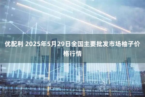 优配利 2025年5月29日全国主要批发市场柚子价格行情