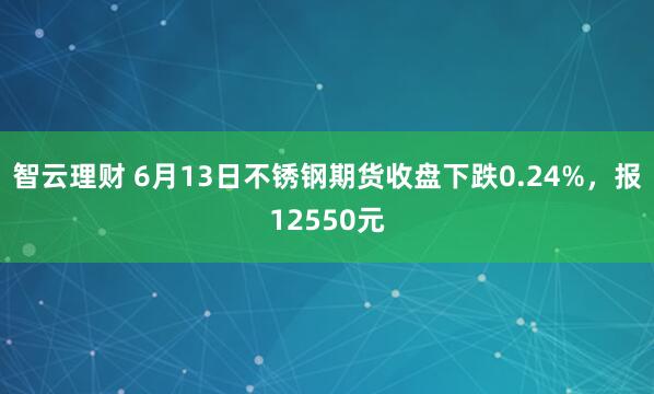 智云理财 6月13日不锈钢期货收盘下跌0.24%，报12550元