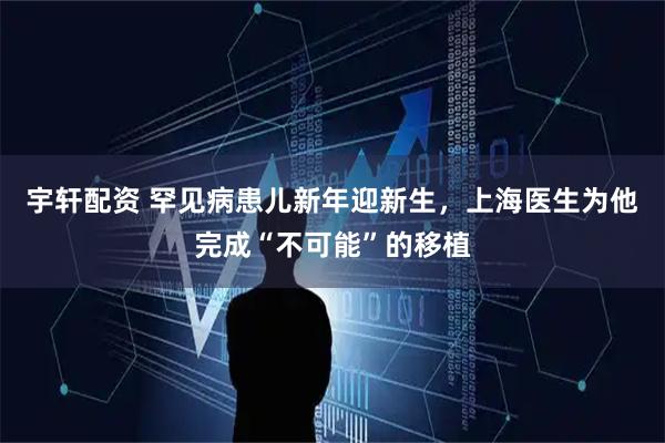 宇轩配资 罕见病患儿新年迎新生,上海医生为他完成“不可能”的移植