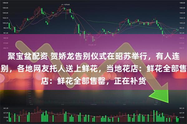 聚宝盆配资 贺娇龙告别仪式在昭苏举行，有人连夜驱车前往送别，各地网友托人送上鲜花，当地花店：鲜花全部售罄，正在补货