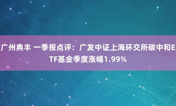 广州典丰 一季报点评：广发中证上海环交所碳中和ETF基金季度涨幅1.99%