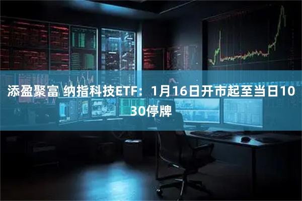 添盈聚富 纳指科技ETF：1月16日开市起至当日1030停牌