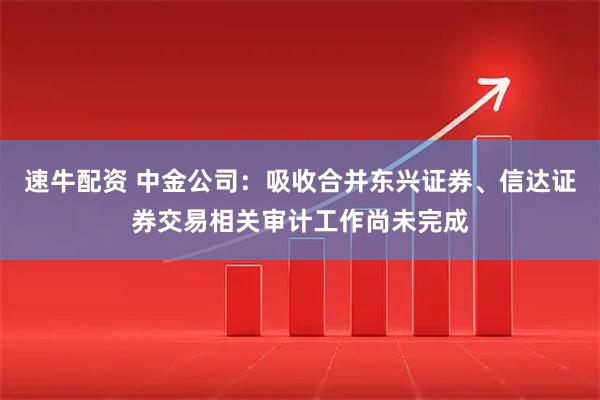速牛配资 中金公司：吸收合并东兴证券、信达证券交易相关审计工作尚未完成