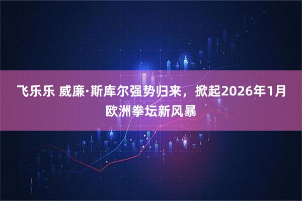 飞乐乐 威廉·斯库尔强势归来，掀起2026年1月欧洲拳坛新风暴