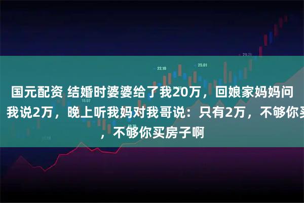 国元配资 结婚时婆婆给了我20万，回娘家妈妈问我存款，我说2万，晚上听我妈对我哥说：只有2万，不够你买房子啊