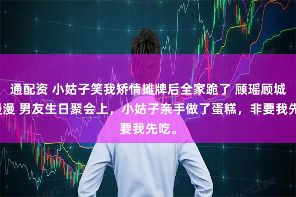 通配资 小姑子笑我矫情摊牌后全家跪了 顾瑶顾城沈漫漫 男友生日聚会上，小姑子亲手做了蛋糕，非要我先吃。