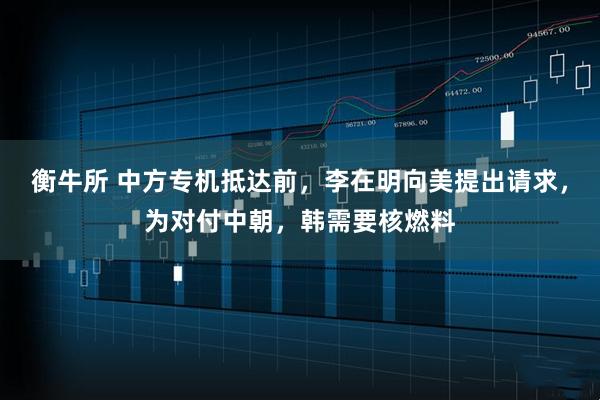 衡牛所 中方专机抵达前，李在明向美提出请求，为对付中朝，韩需要核燃料