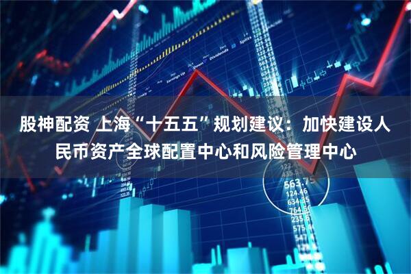 股神配资 上海“十五五”规划建议：加快建设人民币资产全球配置中心和风险管理中心
